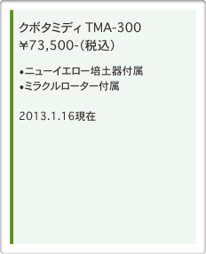 クボタミディ　TMA-300 ￥73,500-（税込） 
ニューイエロー培土器付属
ミラクルローター付属

2013.1.16現在 